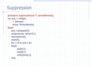 Suppression
procedure suppression(var f: carnetAdresse);
var pos, i: integer;
r: adresse;
temp: fichierAdresse;
begin
pos:=saisiepos(f);
assign(temp, 'temp.fic');
rewrite(temp);
reset(f);
for i:=0 to pos-1 do
begin
seek(f,i);
read(f,r);
write(temp,r);
end;
 