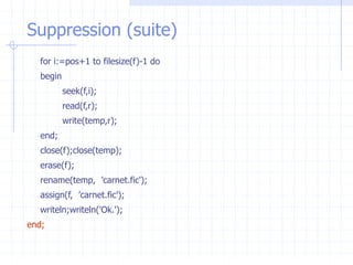 Suppression (suite)
for i:=pos+1 to filesize(f)-1 do
begin
seek(f,i);
read(f,r);
write(temp,r);
end;
close(f);close(temp);
erase(f);
rename(temp, ’carnet.fic');
assign(f, ’carnet.fic');
writeln;writeln('Ok.');
end;
 