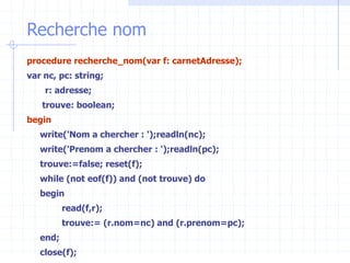 Recherche nom
procedure recherche_nom(var f: carnetAdresse);
var nc, pc: string;
r: adresse;
trouve: boolean;
begin
write('Nom a chercher : ');readln(nc);
write('Prenom a chercher : ');readln(pc);
trouve:=false; reset(f);
while (not eof(f)) and (not trouve) do
begin
read(f,r);
trouve:= (r.nom=nc) and (r.prenom=pc);
end;
close(f);
 