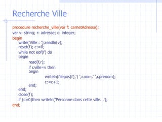 Recherche Ville
procedure recherche_ville(var f: carnetAdresse);
var v: string; r: adresse; c: integer;
begin
write('Ville : ');readln(v);
reset(f); c:=0;
while not eof(f) do
begin
read(f,r);
if r.ville=v then
begin
writeln(filepos(f),') ',r.nom,' ',r.prenom);
c:=c+1;
end;
end;
close(f);
if (c=0)then writeln('Personne dans cette ville...');
end;
 