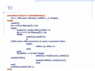Tri
procedure tri(var f: carnetAdresse);
var r, rMin,aux: adresse; indMin, i, j: integer;
begin
reset(f);
for i:=0 to filesize(f)-2 do
begin
seek(f,i); read(f,rMin);inMin:=i;
for j:=i+1 to filesize(f)-1 do
begin
seek(f,j);read(f,r);
if
(rMin.nom+rMin.prenom)>(r.nom+r.prenom) then
begin
inMin:=j; rMin:=r;
end;
end;
if(indMin <>i) then begin
seek(f,i); read(f,aux); seek(f,i);
write(f,rMin);
seek(f,indMin); write(f,aux);
end;
end;
writeln;writeln('Ok.');
end;
 