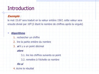 Introduction
Exemple :
le mot 15.67 sera traduit en la valeur entière 1567, cette valeur sera
ensuite divisé par 102 (2 étant le nombre de chiffres après la virgule)
 Algorithme
1. rechercher un chiffre
2. lire la partie entière du nombre
3. si il y a un point décimal
alors
3.1. lire les chiffres suivants ce point
3.2. remettre à l'échelle ce nombre
fin si
4. écrire le résultat
 