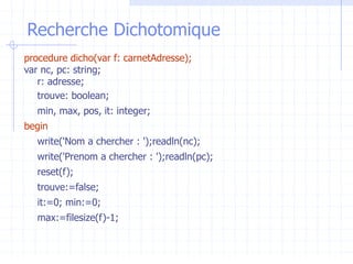 Recherche Dichotomique
procedure dicho(var f: carnetAdresse);
var nc, pc: string;
r: adresse;
trouve: boolean;
min, max, pos, it: integer;
begin
write('Nom a chercher : ');readln(nc);
write('Prenom a chercher : ');readln(pc);
reset(f);
trouve:=false;
it:=0; min:=0;
max:=filesize(f)-1;
 