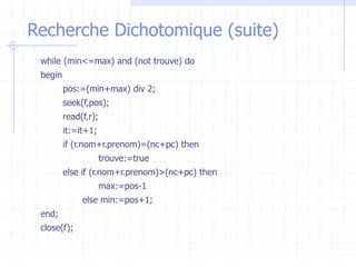 Recherche Dichotomique (suite)
while (min<=max) and (not trouve) do
begin
pos:=(min+max) div 2;
seek(f,pos);
read(f,r);
it:=it+1;
if (r.nom+r.prenom)=(nc+pc) then
trouve:=true
else if (r.nom+r.prenom)>(nc+pc) then
max:=pos-1
else min:=pos+1;
end;
close(f);
 