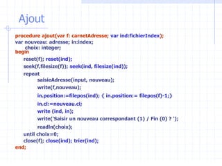 Ajout
procedure ajout(var f: carnetAdresse; var ind:fichierIndex);
var nouveau: adresse; in:index;
choix: integer;
begin
reset(f); reset(ind);
seek(f,filesize(f)); seek(ind, filesize(ind));
repeat
saisieAdresse(input, nouveau);
write(f,nouveau);
in.position:=filepos(ind); { in.position:= filepos(f)-1;}
in.cl:=nouveau.cl;
write (ind, in);
write('Saisir un nouveau correspondant (1) / Fin (0) ? ');
readln(choix);
until choix=0;
close(f); close(ind); trier(ind);
end;
 