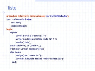 liste
procedure liste(var f: carnetAdresse; var ind:fichierIndex);
var r : adresse;in:index;
res: text;
choix: integer;
begin
repeat
write('Sortie a l''ecran (1) ’);
write(‘ou dans un fichier texte (2) ? ');
readln(choix);
until (choix=1) or (choix=2);
if (choix=1) then assigncrt(res)
else begin
assign(res, carnet.txt');
writeln('Resultat dans le fichier carnet.txt.');
end;
 