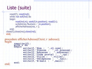 Liste (suite)
reset(f); reset(ind);
while not eof(ind) do
begin
read(ind,in); seek(f,in.position); read(f,r);
writeln(res,'Numero : ',in.position);
afficherAdresse(res, r );
end;
close(f);close(res);close(ind);
end;
procedure afficherAdresse(f:text; r :adresse);
begin
rewrite(f);
with r do
begin
write(f,’Nom : ’,cl.nom);
write(f,’Prénom : ’,cl.prenom);
write(f,‘Adresse : ’,adresse);
write(f,'Code postal : ’,cp);
write(f,'Ville : ’,ville);
write(f,'Téléphone : ’,tel);
write(f,'E-mail : ’,mail);
end;
end;
 
