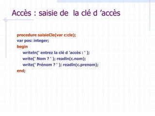 Accès : saisie de la clé d ’accès
procedure saisieCle(var c:cle);
var pos: integer;
begin
writeln(‘ entrez la clé d ’accès : ‘ );
write(‘ Nom ? ‘ ); readln(c.nom);
write(‘ Prénom ? ‘ ); readln(c.prenom);
end;
 