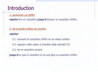 Introduction
1. rechercher un chiffre
répéter lire un caractère jusqu’à trouver un caractère chiffre.
2. lire la partie entière du nombre
répéter
2.1. convertir le caractère chiffre en sa valeur entière
2.2. rajouter cette valeur à (nombre déjà calculé)*10
2.3. lire le caractère suivant
jusqu’à ce que le caractère lu ne soit plus un caractère chiffre
 