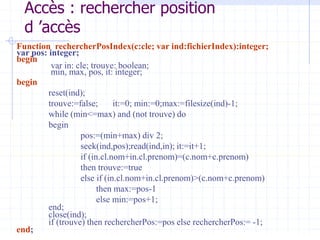 Accès : rechercher position
d ’accès
Function rechercherPosIndex(c:cle; var ind:fichierIndex):integer;
var pos: integer;
begin
var in: cle; trouve: boolean;
min, max, pos, it: integer;
begin
reset(ind);
trouve:=false; it:=0; min:=0;max:=filesize(ind)-1;
while (min<=max) and (not trouve) do
begin
pos:=(min+max) div 2;
seek(ind,pos);read(ind,in); it:=it+1;
if (in.cl.nom+in.cl.prenom)=(c.nom+c.prenom)
then trouve:=true
else if (in.cl.nom+in.cl.prenom)>(c.nom+c.prenom)
then max:=pos-1
else min:=pos+1;
end;
close(ind);
if (trouve) then rechercherPos:=pos else rechercherPos:= -1;
end;
 