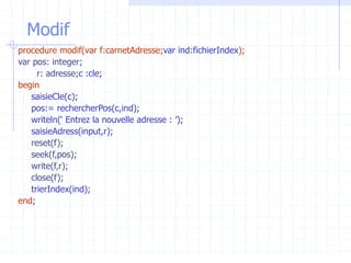 Modif
procedure modif(var f:carnetAdresse;var ind:fichierIndex);
var pos: integer;
r: adresse;c :cle;
begin
saisieCle(c);
pos:= rechercherPos(c,ind);
writeln(‘ Entrez la nouvelle adresse : ’);
saisieAdress(input,r);
reset(f);
seek(f,pos);
write(f,r);
close(f);
trierIndex(ind);
end;
 