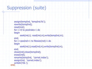 Suppression (suite)
assign(tempInd, 'tempInd.fic');
rewrite(tempInd);
reset(ind);
for i:=0 to posIndex-1 do
begin
seek(ind,i); read(ind,in);write(tempInd,in);
end;
for i:=posInd+1 to filesize(ind)-1 do
begin
seek(ind,i);read(ind,in);write(tempInd,in);
end;
close(ind);close(tempInd);
erase(ind);
rename(tempInd, ’carnet.index');
assign(ind, ’carnet.index');
writeln('Ok.');
end;
 