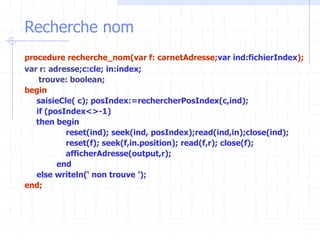 Recherche nom
procedure recherche_nom(var f: carnetAdresse;var ind:fichierIndex);
var r: adresse;c:cle; in:index;
trouve: boolean;
begin
saisieCle( c); posIndex:=rechercherPosIndex(c,ind);
if (posIndex<>-1)
then begin
reset(ind); seek(ind, posIndex);read(ind,in);close(ind);
reset(f); seek(f,in.position); read(f,r); close(f);
afficherAdresse(output,r);
end
else writeln(‘ non trouve ’);
end;
 