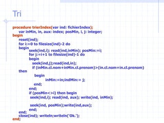 Tri
procedure trierIndex(var ind: fichierIndex);
var inMin, in, aux: index; posMin, i, j: integer;
begin
reset(ind);
for i:=0 to filesize(ind)-2 do
begin
seek(ind,i); read(ind,inMin); posMin:=i;
for j:=i+1 to filesize(ind)-1 do
begin
seek(ind,j);read(ind,in);
if (inMin.cl.nom+inMin.cl.prenom)>(in.cl.nom+in.cl.prenom)
then
begin
inMin:=in;indMin:= j;
end;
end;
if (posMin<>i) then begin
seek(ind,i); read(ind, aux); write(ind, inMin);
seek(ind, posMin);write(ind,aux);
end;
end;
close(ind); writeln;writeln('Ok.');
end;
 