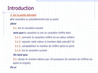 Introduction
3. lire la partie décimale
si le caractère lu précédemment est un point
alors
3.1. lire le caractère suivant
tant que le caractère lu est un caractère chiffre faire
3.1.1. convertir le caractère chiffre en sa valeur entière
3.1.2. rajouter cette valeur à (nombre déjà calculé)*10
3.1.3. comptabiliser le nombre de chiffre après le point
3.1.4. lire le caractère suivant
fin tant que
3.2. diviser le nombre obtenu par 10 puissance (le nombre de chiffres lus
après la virgule)
fin si
 