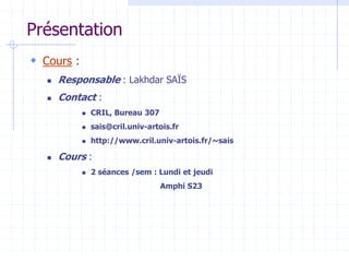 Présentation
 Cours :
 Responsable : Lakhdar SAÏS
 Contact :
 CRIL, Bureau 307
 sais@cril.univ-artois.fr
 http://www.cril.univ-artois.fr/~sais
 Cours :
 2 séances /sem : Lundi et jeudi
Amphi S23
 