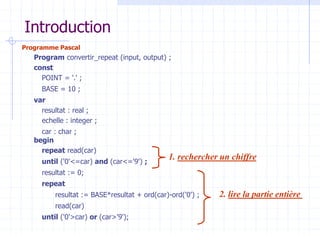 Introduction
Programme Pascal
Program convertir_repeat (input, output) ;
const
POINT = '.' ;
BASE = 10 ;
var
resultat : real ;
echelle : integer ;
car : char ;
begin
repeat read(car)
until ('0'<=car) and (car<='9') ;
resultat := 0;
repeat
resultat := BASE*resultat + ord(car)-ord('0') ;
read(car)
until ('0'>car) or (car>'9');
1. rechercher un chiffre
2. lire la partie entière
 