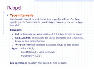 Rappel
 Type intervalle
Un intervalle permet de restreindre le groupe des valeurs d'un type
appelé type de base et choisi parmi integer, boolean, char ou un type
énuméré.
Exemples:
 0..9 est l'intervalle des valeurs entières 0 à 9, le type de base est integer
 lundi..vendredi est l'intervalle des valeurs énumérées lundi à vendredi,
le type de base est jourSemaine
 'A'..'Z' est l'intervalle des lettres majuscules, le type de base est char
type chiffre = 0..9;
joursDeTravail = lundi..vendredi;
majuscule = 'A'..'Z';
Les opérations possibles sont celles du type de base.
 