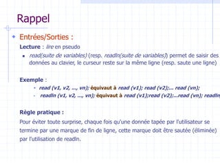 Rappel
 Entrées/Sorties :
Lecture : lire en pseudo
 read(suite de variables) (resp. readln(suite de variables)) permet de saisir des
données au clavier, le curseur reste sur la même ligne (resp. saute une ligne)
Exemple :
 read (v1, v2, ..., vn); équivaut à read (v1); read (v2);... read (vn);
 readln (v1, v2, ..., vn); équivaut à read (v1);read (v2);...read (vn); readln;
Règle pratique :
Pour éviter toute surprise, chaque fois qu'une donnée tapée par l'utilisateur se
termine par une marque de fin de ligne, cette marque doit être sautée (éliminée)
par l'utilisation de readln.
 