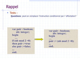 Rappel
 Tests :
Questions: peut-on remplacer l’instruction conditionnel par l ’affectation?
var pair : boolean;
nb: integer;
begin
…
if (nb mod 2 =0)
then pair :=true
else pair :=false;
...
end.
var pair : boolean;
nb: integer;
begin
…
pair := (nb mod 2 =0);
...
end.
 