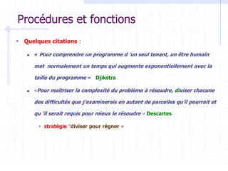Procédures et fonctions
 Quelques citations :
 « Pour comprendre un programme d ’un seul tenant, un être humain
met normalement un temps qui augmente exponentiellement avec la
taille du programme » Djikstra
 «Pour maîtriser la complexité du problème à résoudre, diviser chacune
des difficultés que j’examinerais en autant de parcelles qu’il pourrait et
qu ’il serait requis pour mieux le résoudre » Descartes
 stratégie "diviser pour régner »
 