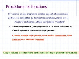 Procédures et fonctions
 Si vous avez un gros programme à mettre au point, et que certaines
parties sont semblables, ou d'autres très complexes , alors il faut le
structurer et chercher à utiliser au maximum "l'existant".
 utiliser une procédure (sous-programme) si un même traitement est
effectué à plusieurs reprises dans le programme.
 permet d’alléger le programme, de faciliter sa maintenance, de le
structurer et d ’améliorer sa lisibilité.
Les procédures et les fonctions sont à la base de la programmation structurés
 