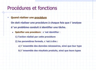 Procédures et fonctions
 Quand réaliser une procédure?
On doit réaliser une procédure à chaque fois que l ’analyse
d ’un problème conduit à identifier une tâche.
 Spécifier une procédure : c ’est identifier :
1) l’action réalisé par cette procédure
2) les paramètres formels, c ’est à dire :
a) l ’ensemble des données nécessaires, ainsi que leur type
b) l ’ensemble des résultats produits, ainsi que leurs types
 