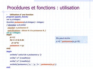Procédures et fonctions : utilisation
 Utilisation d ’une fonction
program appels_foncts;
var x,y:integer;
function puissance(a,b:integer) : integer;
{ données: a,b:entier
résultat: a puissance b
spécifications : élever A à la puissance B.}
var p,i :integer;
begin
p:=1;
for i:=1 to b do
p:=p*a;
puissance := p;
end;
begin
writeln(‘ calcul de x puissance y ’);
write(‘ x? ’);readln(x);
write(‘ y? ’);readln(y);
writeln(‘puissance (’,x, ‘, ’,y, ’)= ‘, puissance(x,y) );
end.
On peut écrire :
z:=2 * puissance(x,y)-10;
 