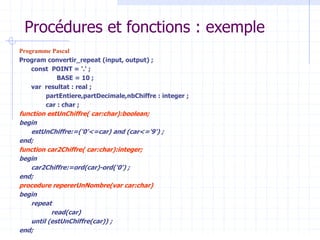Procédures et fonctions : exemple
Programme Pascal
Program convertir_repeat (input, output) ;
const POINT = '.' ;
BASE = 10 ;
var resultat : real ;
partEntiere,partDecimale,nbChiffre : integer ;
car : char ;
function estUnChiffre( car:char):boolean;
begin
estUnChiffre:=('0'<=car) and (car<='9') ;
end;
function car2Chiffre( car:char):integer;
begin
car2Chiffre:=ord(car)-ord('0') ;
end;
procedure repererUnNombre(var car:char)
begin
repeat
read(car)
until (estUnChiffre(car)) ;
end;
 