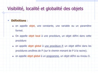 Visibilité, localité et globalité des objets
 Définitions :
 on appelle objet, une constante, une variable ou un paramètre
formel.
 On appelle objet local à une procédure, un objet défini dans cette
procédure
 on appelle objet global à une procédure P, un objet défini dans les
procédures ancêtres de P (sur le chemin menant de P à la racine).
 on appelle objet global à un programme, un objet défini au niveau 0.
 