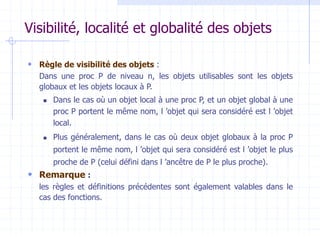Visibilité, localité et globalité des objets
 Règle de visibilité des objets :
Dans une proc P de niveau n, les objets utilisables sont les objets
globaux et les objets locaux à P.
 Dans le cas où un objet local à une proc P, et un objet global à une
proc P portent le même nom, l ’objet qui sera considéré est l ’objet
local.
 Plus généralement, dans le cas où deux objet globaux à la proc P
portent le même nom, l ’objet qui sera considéré est l ’objet le plus
proche de P (celui défini dans l ’ancêtre de P le plus proche).
 Remarque :
les règles et définitions précédentes sont également valables dans le
cas des fonctions.
 