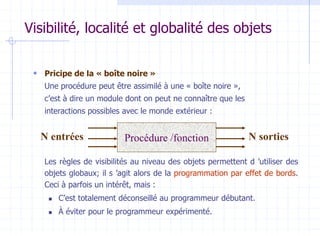Visibilité, localité et globalité des objets
 Pricipe de la « boîte noire »
Une procédure peut être assimilé à une « boîte noire »,
c’est à dire un module dont on peut ne connaître que les
interactions possibles avec le monde extérieur :
Les règles de visibilités au niveau des objets permettent d ’utiliser des
objets globaux; il s ’agit alors de la programmation par effet de bords.
Ceci à parfois un intérêt, mais :
 C’est totalement déconseillé au programmeur débutant.
 À éviter pour le programmeur expérimenté.
Procédure /fonction
N entrées N sorties
 