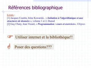 Références bibliographique
Livres :
[1] Jacques Courtin, Irène Kowarski, « Initiation à l’algorithmique et aux
structures de données », volume 1 et 2, Dunod
[2] Guy Chaty, Jean Vicard, « Programmation : cours et exercices», Ellipses


Utiliser internet et la bibliothèque!!
Poser des questions???
 