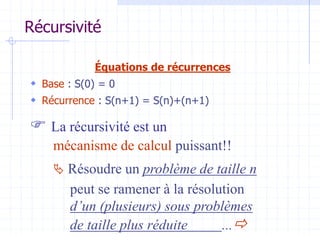 Récursivité
Équations de récurrences
 Base : S(0) = 0
 Récurrence : S(n+1) = S(n)+(n+1)
 La récursivité est un
mécanisme de calcul puissant!!
 Résoudre un problème de taille n
peut se ramener à la résolution
d’un (plusieurs) sous problèmes
de taille plus réduite ...
 