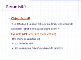 Récursivité
 Objet récursif
« La définition d ’un objet est récursive lorsqu ’elle se formule
en utilisant l’objet même qu’elle entend définir »
 Exemple (déf. récursive d’une chaîne)
Une chaîne de caractère est :
 soit la chaîne vide
 soit un caractère suivi d’une chaîne de caractère
 