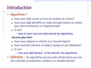 Introduction
 Algorithme ?
 Vous avez déjà ouvert un livre de recettes de cuisine?
 Avez-vous déjà déchiffré un mode d’emploi traduit du coréen
pour faire fonctionner un magnétoscope?
 Si oui?
 Sans le savoir vous avez déjà exécuté des algorithmes.
Encore plus fort :
 Avez-vous indiqué un chemin à un touriste égaré?
 Avez-vous fait chercher un objet à quelqu’un par téléphone?
 Si oui?
 Vous avez déjà fabriqué - et fait exécuter- des algorithmes
 Définition : Un algorithme est une suite d’instructions qui une
fois exécutée correctement, conduit à un résultat donnée.
 