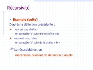 Récursivité
 Exemple (suite)
D’après la définition précédente :
 «a» est une chaîne :
un caractère ‘a’ suivi d’une chaîne vide
 «ab» est une chaîne :
un caractère ‘a’ suivi de la chaîne « b »
La récursivité est un
mécanisme puissant de définition d’objets!
 