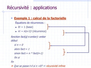 Récursivité : applications
 Exemple 1 : calcul de la factorielle
Équations de récurrences :
 0! = 1 (base)
 n! = n(n-1)! (récurrence)
fonction fact(d n:entier): entier
début
si n = 0
alors fact:= 1
sinon fact:= n * fact(n-1)
fin si
fin
 Que se passe t-il si n <0?  récursivité infinie
 