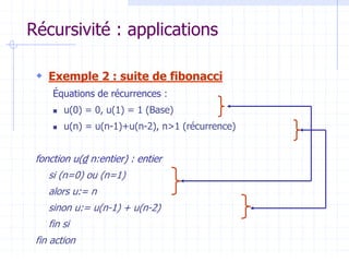 Récursivité : applications
 Exemple 2 : suite de fibonacci
Équations de récurrences :
 u(0) = 0, u(1) = 1 (Base)
 u(n) = u(n-1)+u(n-2), n>1 (récurrence)
fonction u(d n:entier) : entier
si (n=0) ou (n=1)
alors u:= n
sinon u:= u(n-1) + u(n-2)
fin si
fin action
 