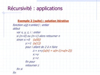 Récursivité : applications
Exemple 2 (suite) : solution itérative
fonction u(d n:entier) : entier
début
var x, y, z, i : entier
si (n=0) ou (n=1) alors retourner n
sinon x:=0 {u(0)}
y:=1 {u(1)}
pour i allant de 2 à n faire
z:= x+y{u(n) = u(n-1)+u(n-2)}
x:=y
y:=z
fin pour
retourner z
fin si
fin
 