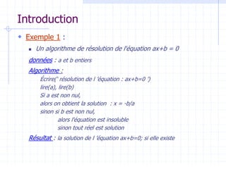 Introduction
 Exemple 1 :
 Un algorithme de résolution de l'équation ax+b = 0
données : a et b entiers
Algorithme :
Écrire(‘ résolution de l ’équation : ax+b=0 ’)
lire(a), lire(b)
Si a est non nul,
alors on obtient la solution : x = -b/a
sinon si b est non nul,
alors l'équation est insoluble
sinon tout réel est solution
Résultat : la solution de l ’équation ax+b=0; si elle existe
 