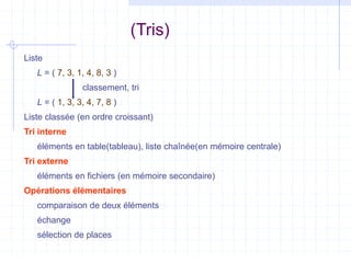 Classements (Tris)
Liste
L = ( 7, 3, 1, 4, 8, 3 )
classement, tri
L = ( 1, 3, 3, 4, 7, 8 )
Liste classée (en ordre croissant)
Tri interne
éléments en table(tableau), liste chaînée(en mémoire centrale)
Tri externe
éléments en fichiers (en mémoire secondaire)
Opérations élémentaires
comparaison de deux éléments
échange
sélection de places
 