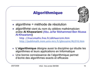 2007/2008 Info2, 1ère année SM/SMI 10
AlgorithmiqueAlgorithmiqueAlgorithmiqueAlgorithmique
algorithme = méthode de résolution
algorithme vient du nom du célèbre mathématicien
arabe Al Khawarizmi (Abu Ja'far Mohammed Ben Mussa
Al-Khwarismi)
•http ://trucsmaths.free.fr/alkhwarizmi.htm
•http://publimath.irem.univ-mrs.fr/glossaire/AL016.htm
L’algorithmique désigne aussi la discipline qui étudie les
algorithmes et leurs applications en Informatique
Une bonne connaissance de l’algorithmique permet
d’écrire des algorithmes exacts et efficaces
 