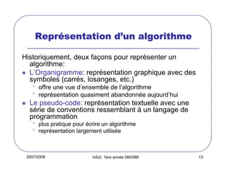 2007/2008 Info2, 1ère année SM/SMI 13
ReprReprReprRepréééésentation dsentation dsentation dsentation d’’’’un algorithmeun algorithmeun algorithmeun algorithme
Historiquement, deux façons pour représenter un
algorithme:
L’Organigramme: représentation graphique avec des
symboles (carrés, losanges, etc.)
• offre une vue d’ensemble de l’algorithme
• représentation quasiment abandonnée aujourd’hui
Le pseudo-code: représentation textuelle avec une
série de conventions ressemblant à un langage de
programmation
• plus pratique pour écrire un algorithme
• représentation largement utilisée
 