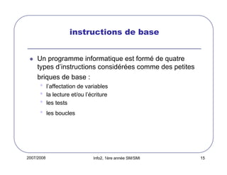 2007/2008 Info2, 1ère année SM/SMI 15
instructions de base
Un programme informatique est formé de quatre
types d’instructions considérées comme des petites
briques de base :
• l’affectation de variables
• la lecture et/ou l’écriture
• les tests
• les boucles
 
