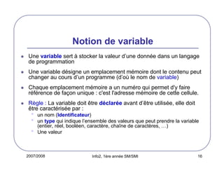2007/2008 Info2, 1ère année SM/SMI 16
Notion de variable
Une variable sert à stocker la valeur d’une donnée dans un langage
de programmation
Une variable désigne un emplacement mémoire dont le contenu peut
changer au cours d’un programme (d’où le nom de variable)
Chaque emplacement mémoire a un numéro qui permet d'y faire
référence de façon unique : c'est l'adresse mémoire de cette cellule.
Règle : La variable doit être déclarée avant d’être utilisée, elle doit
être caractérisée par :
• un nom (Identificateur)
• un type qui indique l’ensemble des valeurs que peut prendre la variable
(entier, réel, booléen, caractère, chaîne de caractères, …)
• Une valeur
 