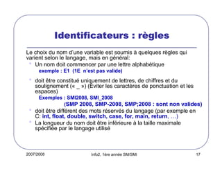 2007/2008 Info2, 1ère année SM/SMI 17
Identificateurs : rIdentificateurs : rIdentificateurs : rIdentificateurs : rèèèèglesglesglesgles
Le choix du nom d’une variable est soumis à quelques règles qui
varient selon le langage, mais en général:
• Un nom doit commencer par une lettre alphabétique
exemple : E1 (1E n’est pas valide)
• doit être constitué uniquement de lettres, de chiffres et du
soulignement (« _ ») (Éviter les caractères de ponctuation et les
espaces)
Exemples : SMI2008, SMI_2008
(SMP 2008, SMP-2008, SMP;2008 : sont non valides)
• doit être différent des mots réservés du langage (par exemple en
C: int, float, double, switch, case, for, main, return, …)
• La longueur du nom doit être inférieure à la taille maximale
spécifiée par le langage utilisé
 
