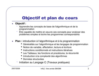 2007/2008 Info2, 1ère année SM/SMI 2
Objectif et plan du cours
Objectif :
• Apprendre les concepts de base de l'algorithmique et de la
programmation
• Être capable de mettre en oeuvre ces concepts pour analyser des
problèmes simples et écrire les programmes correspondants
Plan : introduction à l’algorithmique et à la programmation
• Généralités sur l’algorithmique et les langages de programmation
• Notion de variable, affectation, lecture et écriture
• Instructions conditionnels et instructions itératives
• Les Tableaux, les fonctions et procédures, la récursivité
• Introduction à la complexité des algorithmes
• Données structurées
• Initiation au Langage C (Travaux pratiques)
 