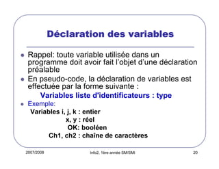 2007/2008 Info2, 1ère année SM/SMI 20
DDDDééééclaration des variablesclaration des variablesclaration des variablesclaration des variables
Rappel: toute variable utilisée dans un
programme doit avoir fait l’objet d’une déclaration
préalable
En pseudo-code, la déclaration de variables est
effectuée par la forme suivante :
Variables liste d'identificateurs : type
Exemple:
Variables i, j, k : entier
x, y : réel
OK: booléen
Ch1, ch2 : chaîne de caractères
 
