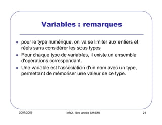 2007/2008 Info2, 1ère année SM/SMI 21
Variables : remarques
pour le type numérique, on va se limiter aux entiers et
réels sans considérer les sous types
Pour chaque type de variables, il existe un ensemble
d'opérations correspondant.
Une variable est l'association d'un nom avec un type,
permettant de mémoriser une valeur de ce type.
 